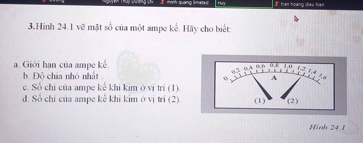 Nguyễn Thuy Dương LtV minh quang limeted Huy tran hoang dieu hien 
3.Hình 24.1 vẽ mặt số của một ampe kế. Hãy cho biết: 
a. Giới hạn của ampe kế. 
b. Độ chia nhỏ nhất . 
c. Số chỉ của ampe kế khi kim ở vị trí (1). 
d. Số chỉ của ampe kể khi kim ở vị trí (2). 
Hình 24.1