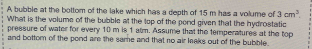 A bubble at the bottom of the lake which has a depth of 15 m has a volume of 3cm^3. 
What is the volume of the bubble at the top of the pond given that the hydrostatic 
pressure of water for every 10 m is 1 atm. Assume that the temperatures at the top 
and bottom of the pond are the same and that no air leaks out of the bubble.