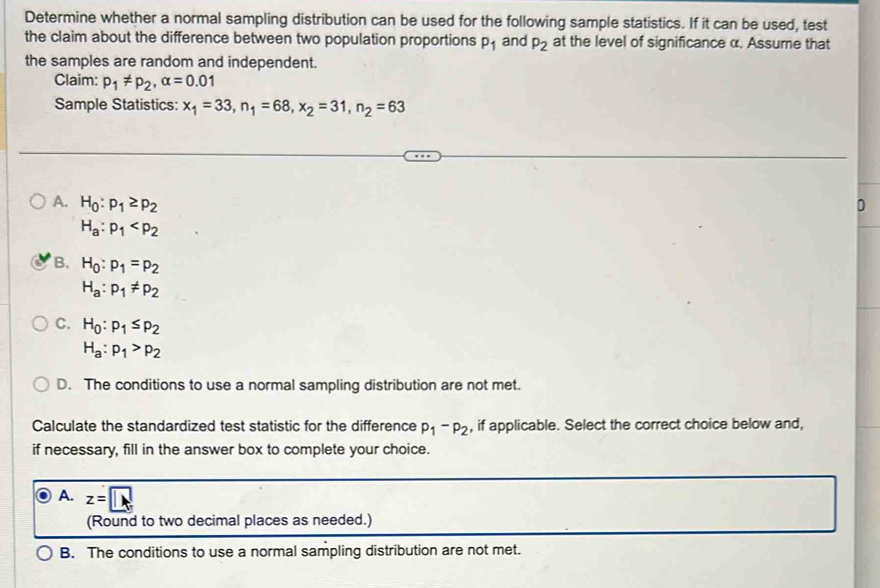 Determine whether a normal sampling distribution can be used for the following sample statistics. If it can be used, test
the claim about the difference between two population proportions p_1 and P_2 at the level of significance α. Assume that
the samples are random and independent.
Claim: p_1!= p_2, alpha =0.01
Sample Statistics: x_1=33, n_1=68, x_2=31, n_2=63
A. H_0:p_1≥ p_2 D
H_a:p_1
B. H_0:p_1=p_2
H_a:p_1!= p_2
C. H_0:p_1≤ p_2
H_a:p_1>p_2
D. The conditions to use a normal sampling distribution are not met.
Calculate the standardized test statistic for the difference p_1-p_2 , if applicable. Select the correct choice below and,
if necessary, fill in the answer box to complete your choice.
A. z=□
(Round to two decimal places as needed.)
B. The conditions to use a normal sampling distribution are not met.