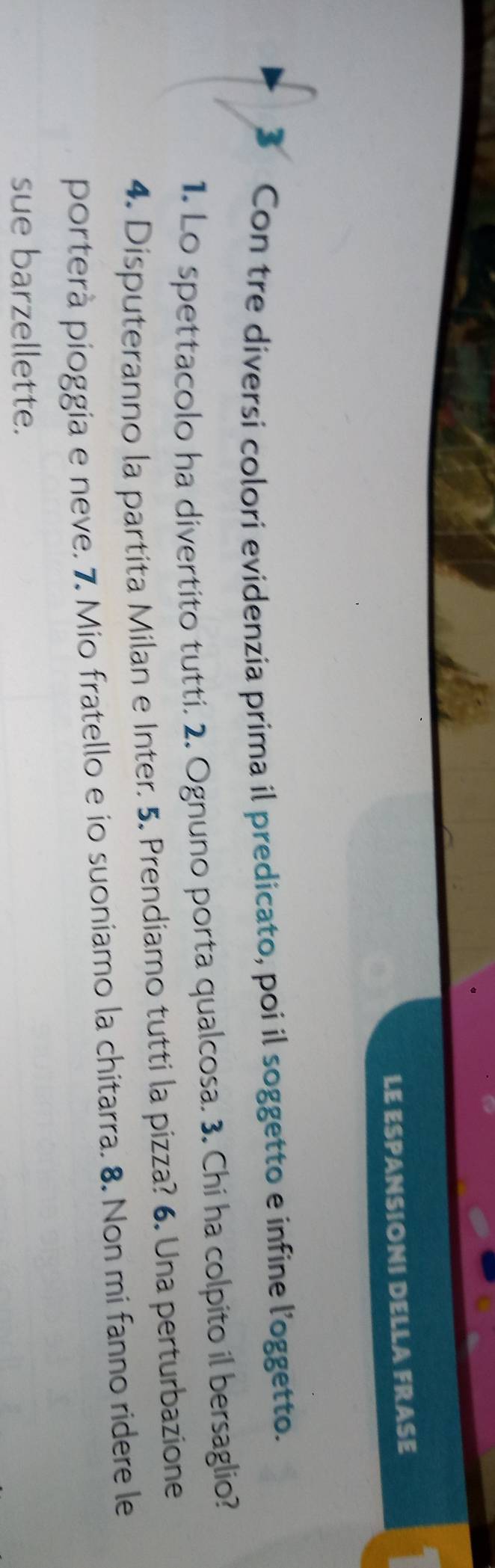 LE ESPANSIONI DELLA FRASE 
3 Con tre diversi colori evidenzia prima il predicato, poi il soggetto e infine l’oggetto. 
1. Lo spettacolo ha divertito tutti. 2. Ognuno porta qualcosa. 3. Chi ha colpito il bersaglio? 
4. Disputeranno la partita Milan e Inter. 5. Prendiamo tutti la pizza? 6. Una perturbazione 
porterà pioggia e neve. 7. Mio fratello e io suoniamo la chitarra. 8. Non mi fanno ridere le 
sue barzellette.