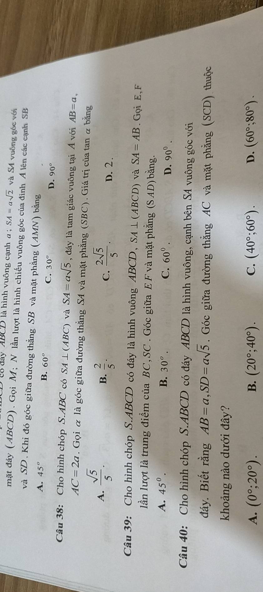 có đây ABCD là hình vuông cạnh α : SA=asqrt(2) và SA vuông góc với
mặt đáy (ABCD). Gọi M; N lần lượt là hình chiếu vuông góc của đỉnh A lên các cạnh SB
và SD. Khi đó góc giữa đường thẳng SB và mặt phẳng (AMN) bằng
A. 45° B. 60° D. 90°
C. 30^o
Câu 38: Cho hình chóp S. ABC có SA⊥ (ABC) và SA=asqrt(5) , đáy là tam giác vuông tại Á với AB=a,
AC=2a. Gọi α là góc giữa đường thẳng SA và mặt phẳng (SBC). Giá trị của tan α bằng
A.  sqrt(5)/5 .
C.
B.  2/5 .  2sqrt(5)/5 . D. 2.
Câu 39: Cho hình chóp S. ABCD có đáy là hình vuông A BCD, SA⊥ (ABCD) và SA=AB. Gọi E, F
lần lượt là trung điểm của BC,SC . Góc giữa E F và mặt phẳng (SAL 4D bằng.
A. 45^0. B. 30^o. C. 60^0.
D. 90^0. 
Câu 40: Cho hình chóp S. ABCD có đáy ABCD là hình vuông, cạnh bên SA vuông góc với
đáy. Biết rằng AB=a, SD=asqrt(5). Góc giữa đường thẳng AC và mặt phẳng (SCD) thuộc
khoảng nào dưới đây?
A. (0°;20°). B. (20°; 40°). C. (40°;60°). D. (60°;80°).