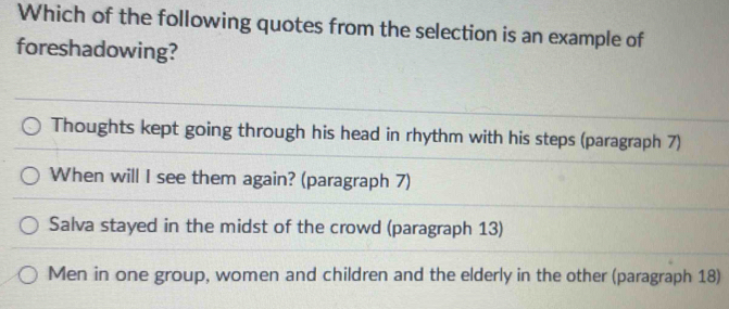 Which of the following quotes from the selection is an example of
foreshadowing?
Thoughts kept going through his head in rhythm with his steps (paragraph 7)
When will I see them again? (paragraph 7)
Salva stayed in the midst of the crowd (paragraph 13)
Men in one group, women and children and the elderly in the other (paragraph 18)