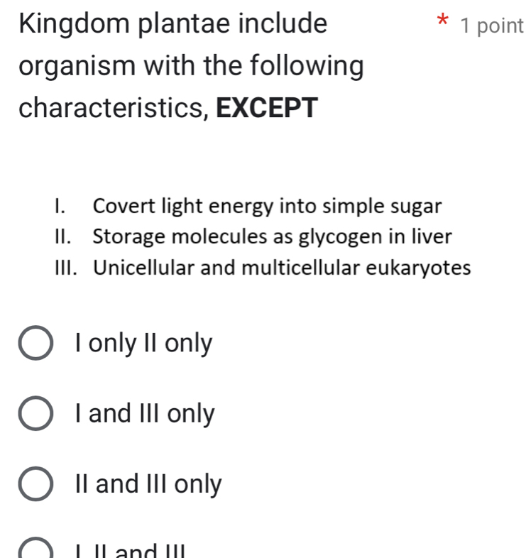 Kingdom plantae include * 1 point
organism with the following
characteristics, EXCEPT
I. Covert light energy into simple sugar
II. Storage molecules as glycogen in liver
III. Unicellular and multicellular eukaryotes
I only II only
I and III only
II and III only
I ll and III