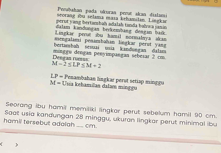 Perubahan pada ukuran perut akan dialami 
seorang ibu selama masa kehamilan. Lingkar 
perut yang bertambah adalah tanda bahwa janin 
dalam kandungan berkembang dengan baik. 
Lingkar perut ibu hamil normalnya akan 
mengalami penambahan lingkar perut yang 
bertambah sesuai usia kandungan dalam 
minggu dengan penyimpangan sebesar 2 cm. 
Dengan rumus:
M-2≤ LP≤ M+2
LP= Penambahan lingkar perut setiap minggu
M= Usia kehamilan dalam minggu 
Seorang ibu hamil memiliki lingkar perut sebelum hamil 90 cm. 
Saat usia kandungan 28 minggu, ukuran lingkar perut minimal ibu 
hamil tersebut adalah ..... cm. 
<