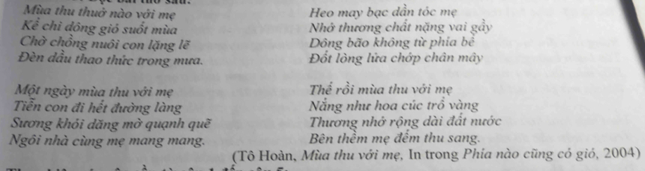 Mùa thu thuở nào với mẹ Heo may bạc dần tóc mẹ 
Kể chì đông gió suốt mùa Nhớ thương chất nặng vai gầy 
Chờ chồng nuôi con lặng lẽ Dông bão không từ phía bể 
Đèn dầu thao thức trong mưa. Đốt lòng lửa chớp chân mây 
Một ngày mùa thu với mẹ Thể rồi mùa thu với mẹ 
Tiễn con đi hết đường làng Nẵng như hoa cúc trồ vàng 
Sương khói dăng mờ quạnh quẽ Thương nhớ rộng dài đất nước 
Ngôi nhà cùng mẹ mang mang. Bên thềm mẹ đếm thu sang. 
(Tô Hoàn, Mùa thu với mẹ, In trong Phía nào cũng có gió, 2004)