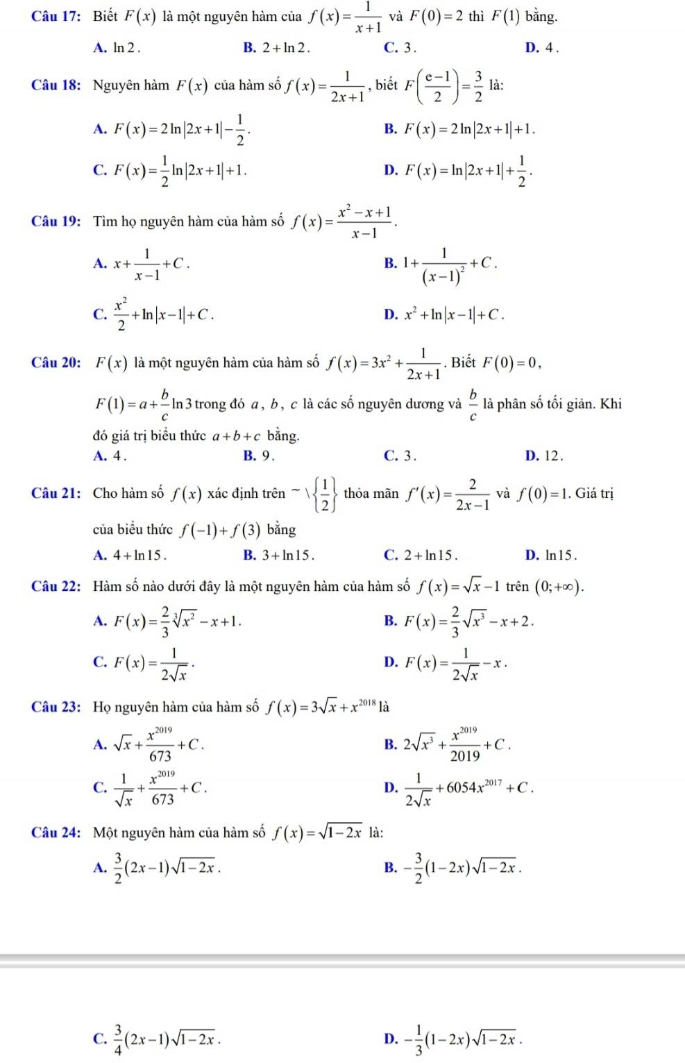 Biết F(x) là một nguyên hàm của f(x)= 1/x+1  và F(0)=2 thì F(1) bằng.
A. ln 2 . B. 2+ln 2. C. 3 . D. 4 .
Câu 18: Nguyên hàm F(x) của hàm số f(x)= 1/2x+1  , biết F( (e-1)/2 )= 3/2  là:
A. F(x)=2ln |2x+1|- 1/2 .
B. F(x)=2ln |2x+1|+1.
C. F(x)= 1/2 ln |2x+1|+1. F(x)=ln |2x+1|+ 1/2 .
D.
Câu 19: Tìm họ nguyên hàm của hàm số f(x)= (x^2-x+1)/x-1 .
A. x+ 1/x-1 +C. 1+frac 1(x-1)^2+C.
B.
C.  x^2/2 +ln |x-1|+C.
D. x^2+ln |x-1|+C.
Câu 20: F(x) là một nguyên hàm của hàm số f(x)=3x^2+ 1/2x+1 . Biết F(0)=0,
F(1)=a+ b/c ln 3 n 3 trong đó a, b, c là các số nguyên dương và  b/c  là phân số tối giản. Khi
đó giá trị biểu thức a+b+c bằng.
A. 4 . B. 9 . C. 3 . D. 12 .
Câu 21: Cho hàm số f(x) xác định trên sim   1/2  thỏa mãn f'(x)= 2/2x-1  và f(0)=1. Giá trị
của biểu thức f(-1)+f(3) bằng
A. 4+ln 15. B. 3+ln 15. C. 2+ln 15. D. ln15 .
Câu 22: Hàm số nào dưới đây là một nguyên hàm của hàm số f(x)=sqrt(x)-1trhat en(0;+∈fty ).
A. F(x)= 2/3 sqrt[3](x^2)-x+1. F(x)= 2/3 sqrt(x^3)-x+2.
B.
C. F(x)= 1/2sqrt(x) . F(x)= 1/2sqrt(x) -x.
D.
Câu 23: Họ nguyên hàm của hàm số f(x)=3sqrt(x)+x^(2018) là
A. sqrt(x)+ x^(2019)/673 +C. 2sqrt(x^3)+ x^(2019)/2019 +C.
B.
C.  1/sqrt(x) + x^(2019)/673 +C.  1/2sqrt(x) +6054x^(2017)+C.
D.
Câu 24: Một nguyên hàm của hàm số f(x)=sqrt(1-2x) là:
A.  3/2 (2x-1)sqrt(1-2x). - 3/2 (1-2x)sqrt(1-2x).
B.
C.  3/4 (2x-1)sqrt(1-2x). - 1/3 (1-2x)sqrt(1-2x).
D.