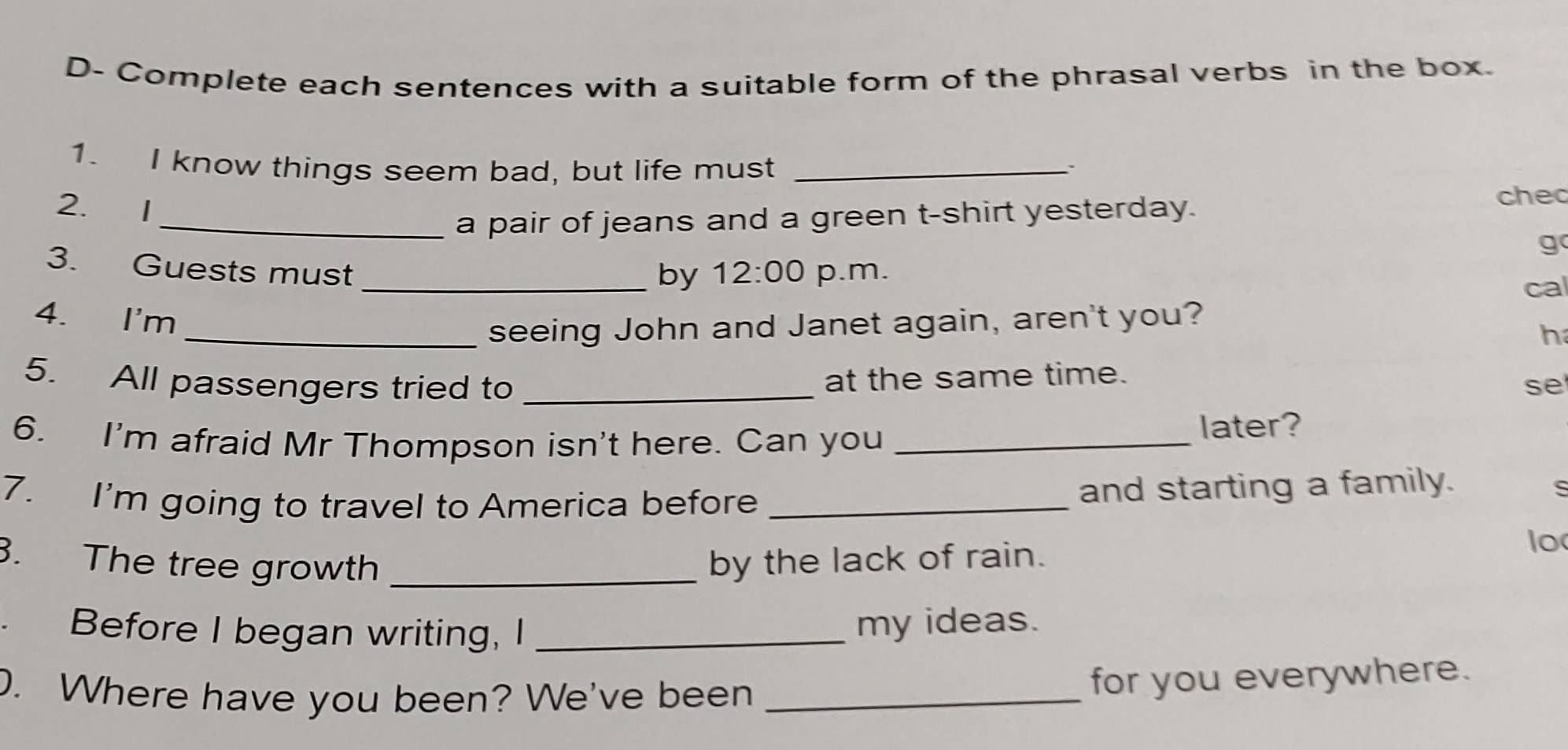 D- Complete each sentences with a suitable form of the phrasal verbs in the box. 
1. I know things seem bad, but life must_ 
. 
2. I 
_a pair of jeans and a green t-shirt yesterday. 
chec 
g 
3. Guests must _ 12:00 p.m. 
by 
cal 
4. I'm 
_seeing John and Janet again, aren't you? 
h 
at the same time. 
5. All passengers tried to _se 
6. I'm afraid Mr Thompson isn't here. Can you _later? 
7. I'm going to travel to America before _and starting a family. 
s 
. The tree growth _by the lack of rain. 
lo 
Before I began writing, I _my ideas. 
D. Where have you been? We've been_ 
for you everywhere.