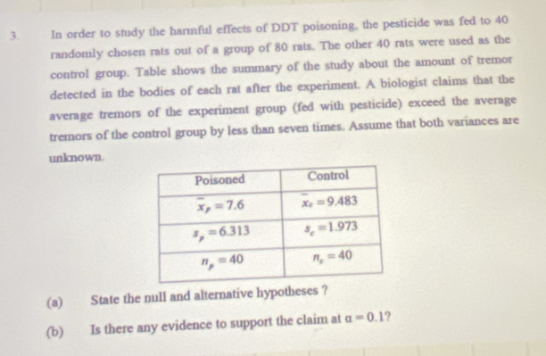 In order to study the harmful effects of DDT poisoning, the pesticide was fed to 40
randomly chosen rats out of a group of 80 rats. The other 40 rats were used as the
control group. Table shows the summary of the study about the amount of tremor
detected in the bodies of each rat after the experiment. A biologist claims that the
average tremors of the experiment group (fed with pesticide) exceed the average
tremors of the control group by less than seven times. Assume that both variances are
unknown.
(a) State the null and alternative hypotheses ?
(b) Is there any evidence to support the claim at alpha =0.1 ?