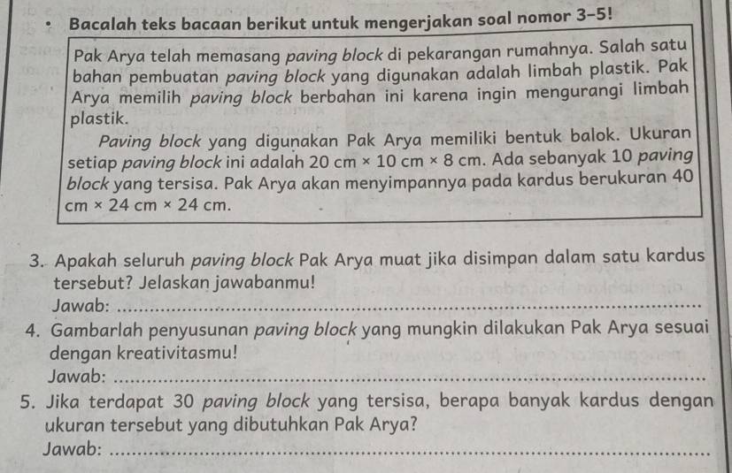 Bacalah teks bacaan berikut untuk mengerjakan soal nomor 3-5! 
Pak Arya telah memasang paving block di pekarangan rumahnya. Salah satu 
bahan pembuatan paving block yang digunakan adalah limbah plastik. Pak 
Arya memilih paving block berbahan ini karena ingin mengurangi limbah 
plastik. 
Paving block yang diguṇakan Pak Arya memiliki bentuk balok. Ukuran 
setiap paving block ini adalah 20cm* 10cm* 8cm. Ada sebanyak 10 paving 
block yang tersisa. Pak Arya akan menyimpannya pada kardus berukuran 40
cm* 24cm* 24cm. 
3. Apakah seluruh paving block Pak Arya muat jika disimpan dalam satu kardus 
tersebut? Jelaskan jawabanmu! 
Jawab:_ 
4. Gambarlah penyusunan paving block yang mungkin dilakukan Pak Arya sesuai 
dengan kreativitasmu! 
Jawab:_ 
5. Jika terdapat 30 paving block yang tersisa, berapa banyak kardus dengan 
ukuran tersebut yang dibutuhkan Pak Arya? 
Jawab:_