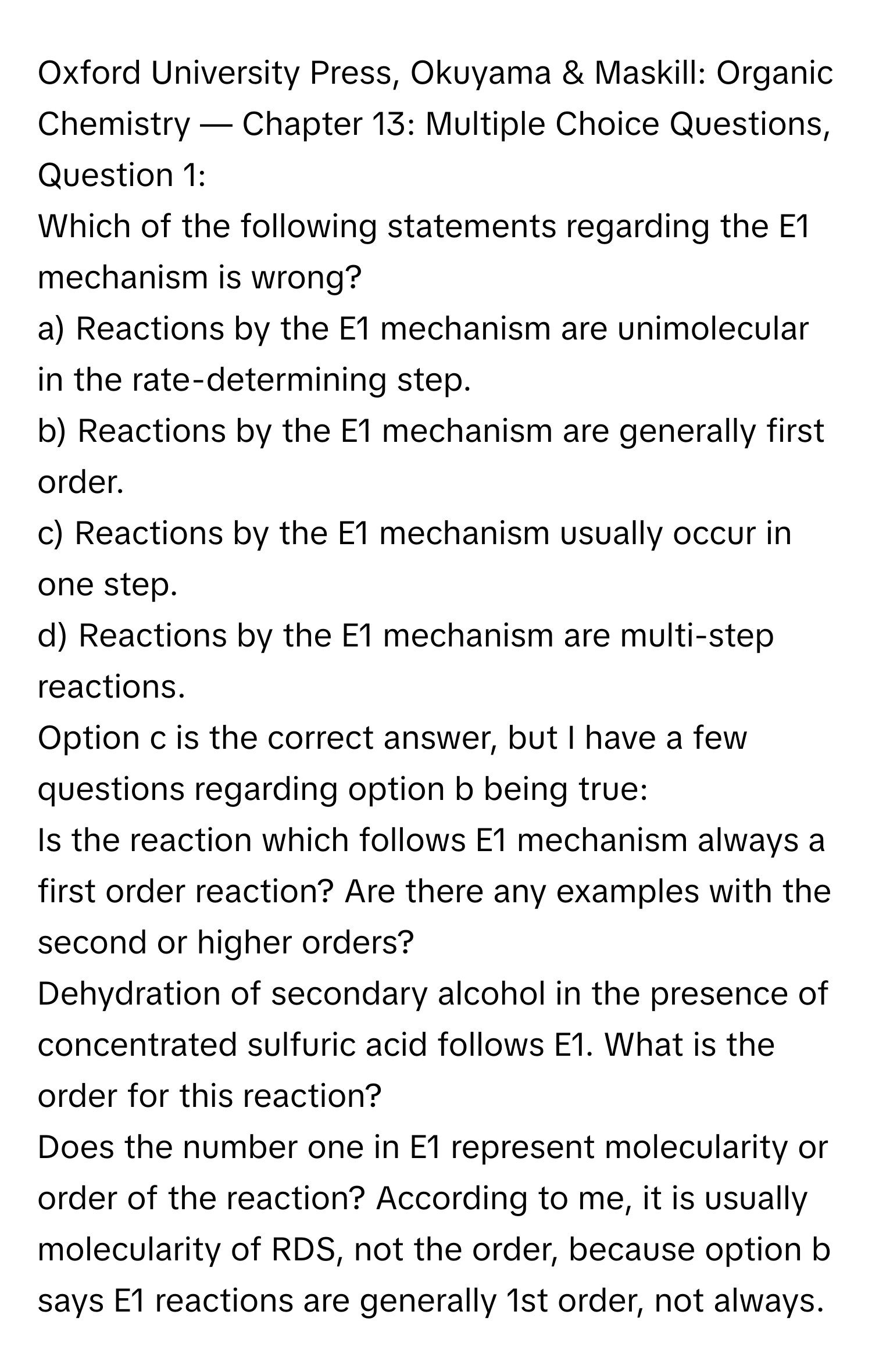 Oxford University Press, Okuyama & Maskill: Organic Chemistry — Chapter 13: Multiple Choice Questions, Question 1:

Which of the following statements regarding the E1 mechanism is wrong?
a) Reactions by the E1 mechanism are unimolecular in the rate-determining step.
b) Reactions by the E1 mechanism are generally first order.
c) Reactions by the E1 mechanism usually occur in one step.
d) Reactions by the E1 mechanism are multi-step reactions.

Option c is the correct answer, but I have a few questions regarding option b being true:

Is the reaction which follows E1 mechanism always a first order reaction? Are there any examples with the second or higher orders?

Dehydration of secondary alcohol in the presence of concentrated sulfuric acid follows E1. What is the order for this reaction?

Does the number one in E1 represent molecularity or order of the reaction? According to me, it is usually molecularity of RDS, not the order, because option b says E1 reactions are generally 1st order, not always.