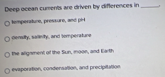 Deep ocean currents are driven by differences in _.
temperature, pressure, and pH
density, salinity, and temperature
the alignment of the Sun, moon, and Earth
evaporation, condensation, and precipitation