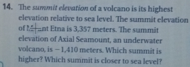 The summit elevation of a volcano is its highest 
elevation relative to sea level. The summit elevation 
of 2/ |- nt Etna is 3,357 meters. The summit 
elevation of Axial Seamount, an underwater 
volcano, is − 1,410 meters. Which summit is 
higher? Which summit is closer to sea level?