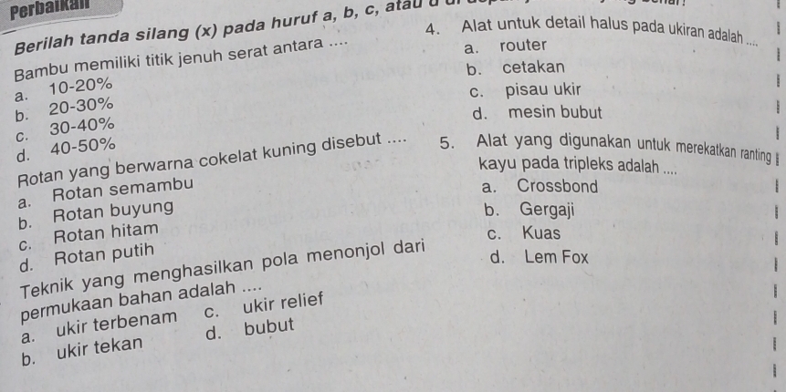 Perbaikall
Berilah tanda silang (x) pada huruf a, b, c, atau [
4、 Alat untuk detail halus pada ukiran adalah ...
Bambu memiliki titik jenuh serat antara .... a. router
b. cetakan
a. 10-20%
c. pisau ukir
b. 20-30%
d. mesin bubut
c. 30 - 40%
d. 40-50% 5. Alat yang digunakan untuk merekatkan ranting 
Rotan yang berwarna cokelat kuning disebut ....
kayu pada tripleks adalah ....
a. Rotan semambu
a. Crossbond
b. Rotan buyung b. Gergaji
c. Rotan hitam
c. Kuas
d. Rotan putih
Teknik yang menghasilkan pola menonjol dari
d. Lem Fox
permukaan bahan adalah ....
a. ukir terbenam c. ukir relief
b. ukir tekan d. bubut