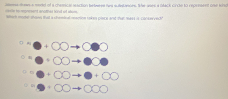 Jaleesa draws a model of a chemical reaction between two substances. She uses a black circle to represent one kind
circle to represent another kind of atom.
Which model shows that a chemical reaction takes place and that mass is conserved?
A +00to 000
0+00to □ 00°+bigcirc bigcirc to bigcirc +bigcirc bigcirc . +OOto C°