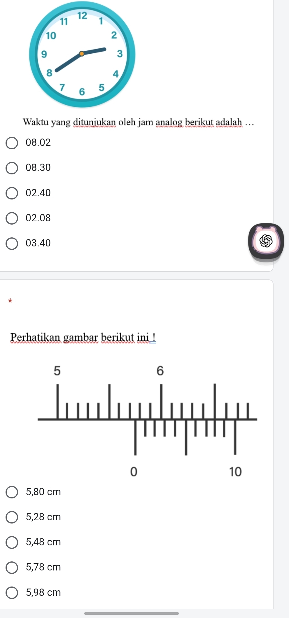 Waktu yang ditunjukan oleh jam analog berikut adalah …
08.02
08.30
02.40
02.08
03.40
*
Perhatikan gambar berikut ini !
5,80 cm
5,28 cm
5,48 cm
5,78 cm
5,98 cm