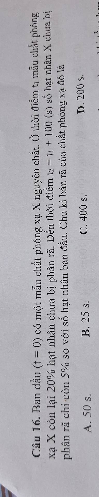 Ban đầu (t=0) có một mẫu chất phóng xạ X nguyên chất. Ở thời điểm tị mẫu chất phóng
xạ X còn lại 20% hạt nhân chưa bị phân rã. Đến thời điểm t_2=t_1+100 (s) số hạt nhân X chưa bị
phân rã chỉ còn 5% so với số hạt nhân ban đầu. Chu kì bán rã của chất phóng xạ đó là
C. 400 s.
A. 50 s. B. 25 s. D. 200 s.
