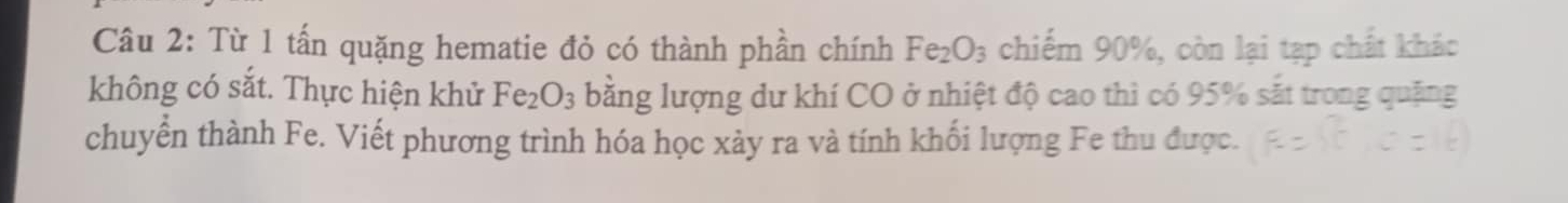 Từ 1 tấn quặng hematie đỏ có thành phần chính Fe_2O_3 chiếm 90%, còn lại tạp chất khác 
không có sắt. Thực hiện khử Fe_2O_3 bằng lượng dư khí CO ở nhiệt độ cao thì có 95% sắt trong quặng 
chuyển thành Fe. Viết phương trình hóa học xảy ra và tính khối lượng Fe thu được.