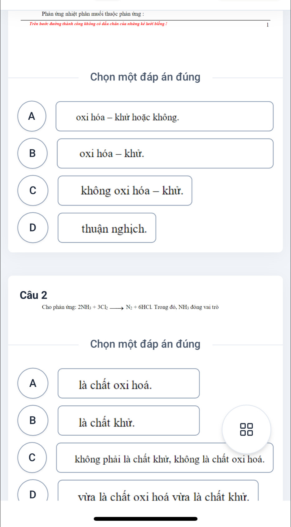 Phản ứng nhiệt phân muối thuộc phản ứng :
Trên bước đường thành công không có dấu chân của những kẻ lười biếng !
1
Chọn một đáp án đúng
A
oxi hóa - khử hoặc không.
B oxi hóa - khử.
C không oxi hóa - khử.
D thuận nghịch.
Câu 2
Cho phản ứng: 2NH_3+3Cl_2 N_2+6HCL. Trong đó, NH3 đóng vai trò
Chọn một đáp án đúng
A là chất oxi hoá.
B là chất khử.
C không phải là chất khử, không là chất oxi hoá.
D vừa là chất oxi hoá vừa là chất khử.