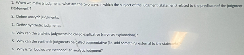 When we make a judgment, what are the two ways in which the subject of the judgment (statement) related to the predicate of the judgment 
(statement)? 
2. Defne analytic judgments. 
3. Defne synthetic judgments. 
4. Why can the analytic judgments be called explicative (serve as explanations)? 
5. Why can the synthetic judgments be called augmentative (i.e. add something external to the statement) 
6. Why is "all bodies are extended" an analytic judgment?