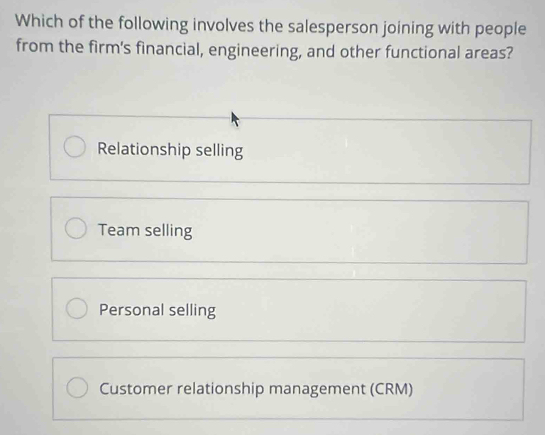 Which of the following involves the salesperson joining with people
from the firm's financial, engineering, and other functional areas?
Relationship selling
Team selling
Personal selling
Customer relationship management (CRM)