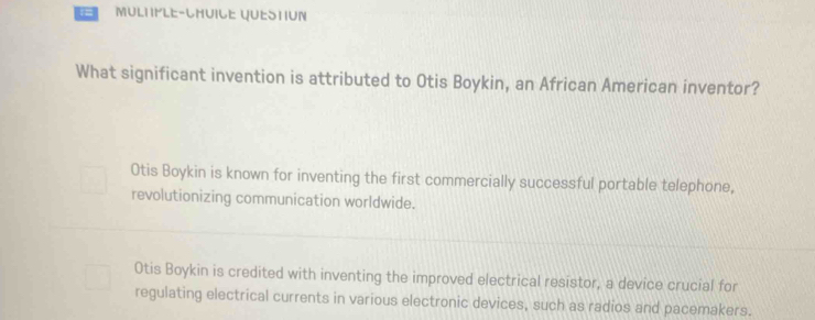 MULtifLe-LhUIle qUEStIUn
What significant invention is attributed to Otis Boykin, an African American inventor?
Otis Boykin is known for inventing the first commercially successful portable telephone,
revolutionizing communication worldwide.
Otis Boykin is credited with inventing the improved electrical resistor, a device crucial for
regulating electrical currents in various electronic devices, such as radios and pacemakers.