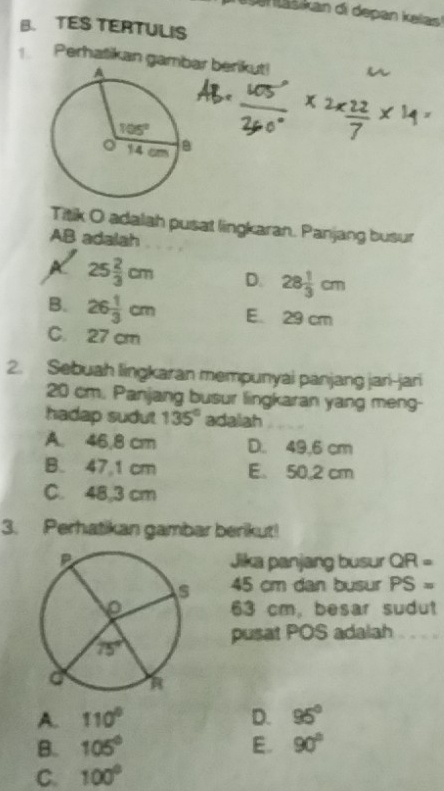 TES TERTULIS
Perhašikan gambr berikut!
Titik O adalah pusat lingkaran. Panjang busur
AB adalah
25 2/3 cm D. 28 1/3 cm
B. 26 1/3 cm E. 29 cm
C. 27 cm
2. Sebuah lingkaran mempunyai panjang jari-jari
20 cm. Panjang busur lingkaran yang meng-
hadap sudut 135° adalah
A. 46,8 cm D. 49,6 cm
B. 47,1 cm E. 50,2 cm
C. 48,3 cm
3. Perhatikan gambar berikut!
Jika panjang busur QR=
45 cm dan busur PS=
63 cm, besar sudut
pusat POS adalah
A. 110° D. 95°
B. 105° E. 90°
C. 100°