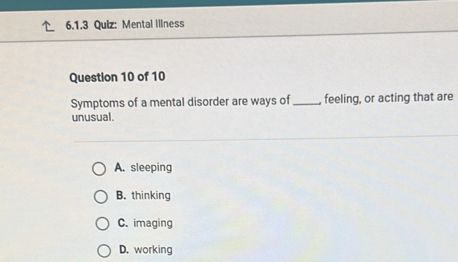 Mental Illness
Question 10 of 10
Symptoms of a mental disorder are ways of _feeling, or acting that are
unusual.
A. sleeping
B. thinking
C. imaging
D. working