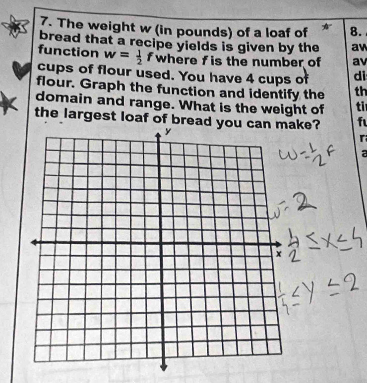 The weight w (in pounds) of a loaf of 8. 
bread that a recipe yields is given by the aw 
function w= 1/2  f where f is the number of av 
cups of flour used. You have 4 cups of di 
flour. Graph the function and identify the th 
domain and range. What is the weight of ti 
the largest loaf of bread you can make? f 
r 
a