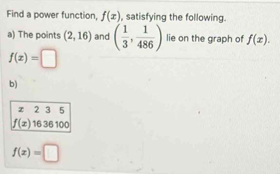 Find a power function, f(x) , satisfying the following. 
a) The points (2,16) and ( 1/3 , 1/486 ) lie on the graph of f(x).
f(x)=□
b)
x 2 3 5
f(x) 16 36 100
f(x)=□