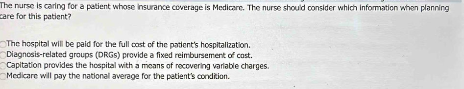 The nurse is caring for a patient whose insurance coverage is Medicare. The nurse should consider which information when planning
care for this patient?
The hospital will be paid for the full cost of the patient's hospitalization.
Diagnosis-related groups (DRGs) provide a fixed reimbursement of cost.
Capitation provides the hospital with a means of recovering variable charges.
Medicare will pay the national average for the patient's condition.