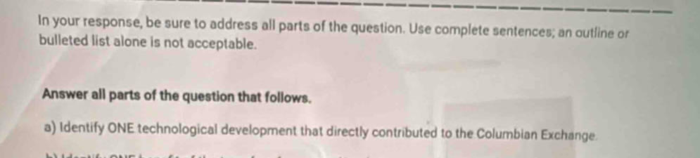 In your response, be sure to address all parts of the question. Use complete sentences; an outline or 
bulleted list alone is not acceptable. 
Answer all parts of the question that follows. 
a) Identify ONE technological development that directly contributed to the Columbian Exchange.