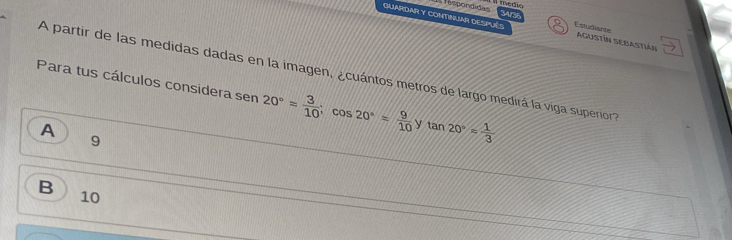 GUARDAR Y CONTINUAR DESPUéS Estudiants
Tespondidas 3Arst AguSTíN SEBastián
A partir de las medidas dadas en la imagen, ¿cuántos metros de largo medirá la viga superior a
Para tus cálculos considera sen 20°approx  3/10 ; cos 20°= 9/10  y tan 20°= 1/3 
A
9
B
10