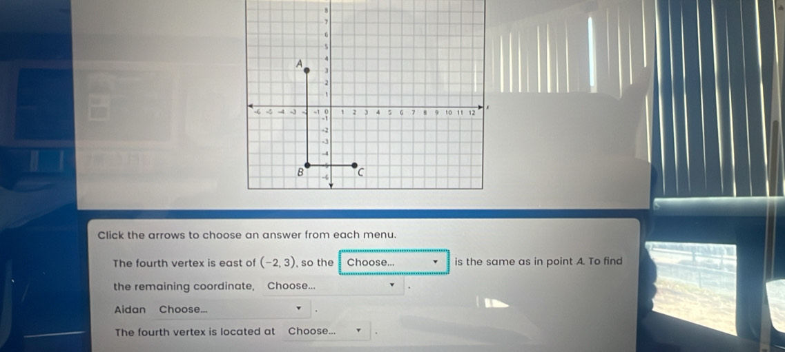 8
7
6
A 4
3
2
1
r
-6 -5 -4 -3 -1 3 1 2 3 4 5 G 7 8 9 10 11 12
-2
-3
-4
B -6 C 
Click the arrows to choose an answer from each menu. 
The fourth vertex is east of (-2,3) so the Choose... is the same as in point A. To find 
the remaining coordinate, Choose... 
Aidan Choose... 
The fourth vertex is located at Choose...