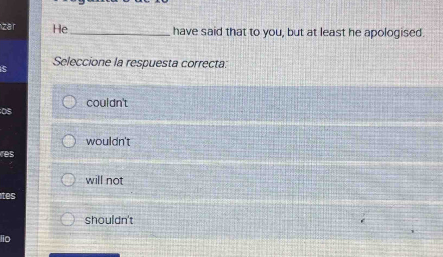 zar He _have said that to you, but at least he apologised.
Seleccione la respuesta correcta:
s
couldn't
OS
wouldn't
res
will not
tes
shouldn't
lio
