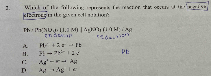 Which of the following represents the reaction that occurs at the negative
electrode in the given cell notation?
Pb/Pb(NO_3)_2(1.0M)||AgNO_3(1.0M)/Ag
A. Pb^(2+)+2e^-to Pb
B. Pbto Pb^(2+)+2e^-
C. Ag^++e^-to Ag
D. Agto Ag^++e^-