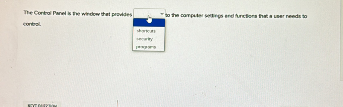 The Control Panel is the window that provides to the computer settings and functions that a user needs to 
control. 
shortcuts 
security 
programs 
NEΥT AUESTION