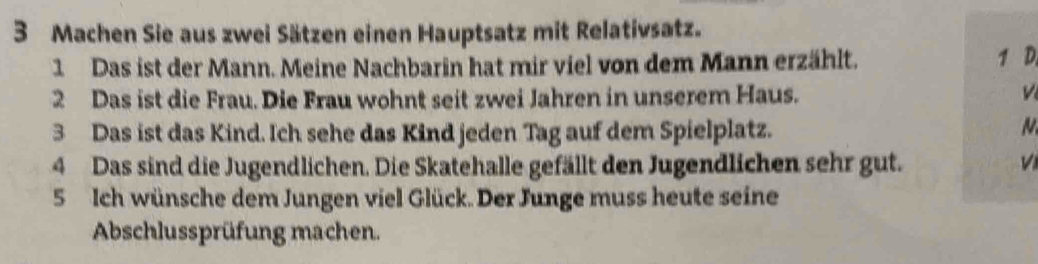 Machen Sie aus zwei Sätzen einen Hauptsatz mit Relativsatz. 
1 Das ist der Mann. Meine Nachbarin hat mir viel von dem Mann erzählt. 1 D 
2 Das ist die Frau. Die Frau wohnt seit zwei Jahren in unserem Haus. 
3 Das ist das Kind. Ich sehe das Kind jeden Tag auf dem Spielplatz. N 
4 Das sind die Jugendlichen. Die Skatehalle gefällt den Jugendlichen sehr gut. V 
5 Ich wünsche dem Jungen viel Glück. Der Junge muss heute seine 
Abschlussprüfung machen.