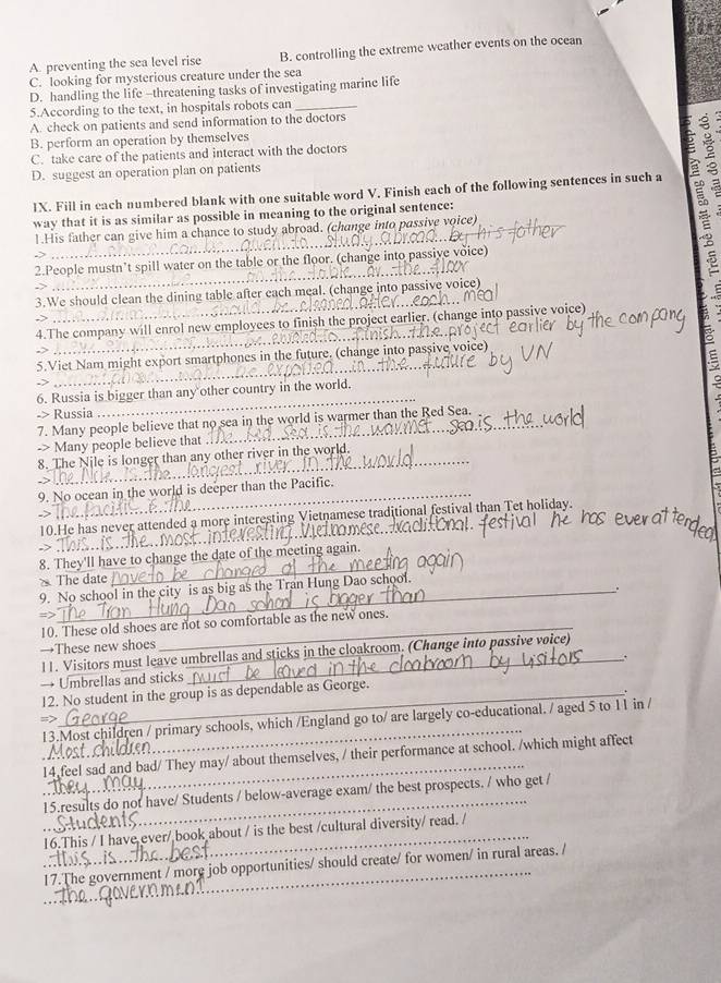 A. preventing the sea level rise B. controlling the extreme weather events on the ocean
C. looking for mysterious creature under the sea
D. handling the life -threatening tasks of investigating marine life
5.According to the text, in hospitals robots can_
A. check on patients and send information to the doctors
B. perform an operation by themselves
C. take care of the patients and interact with the doctors
D. suggest an operation plan on patients
IX. Fill in each numbered blank with one suitable word V. Finish each of the following sentences in such a
way that it is as similar as possible in meaning to the original sentence:
_
1.His father can give him a chance to study abroad. (change into passive voice)
_
2.People mustn’t spill water on the table or the floor. (change into passive voice)
_
3.We should clean the dining table after each meal. (change into passive voice)
4.The company will enrol new employees to finish the project earlier. (change into passive voice)
5.Viet Nam might export smartphones in the future. (change into passive voice)
6. Russia is bigger than any other country in the world. 5
-> Russia
_
7. Many people believe that no sea in the world is warmer than the Red Sea.
-> Many people believe that
_8. The Nile is longer than any other river in the world.
_9. No ocean in the world is deeper than the Pacific.
_
10.He has never attended a more interesting Vietnamese traditional festival than Tet holiday.
8. They'll have to change the date of the meeting again.
The date
_
9. No school in the city is as big as the Tran Hung Dao school.
.
=>
10. These old shoes are not so comfortable as the new ones.
→These new shoes
11. Visitors must leave umbrellas and sticks in the cloakroom. (Change into passive voice)
→ Umbrellas and sticks_ .
12. No student in the group is as dependable as George.
_
=>
13.Most children / primary schools, which /England go to/ are largely co-educational. / aged 5 to 11 in /
_
14 feel sad and bad/ They may/ about themselves, / their performance at school. /which might affect
15.results do not have/ Students / below-average exam/ the best prospects. / who get /
_
_16.This / I have ever/ book about / is the best /cultural diversity/ read. /
_
17.The government / more job opportunities/ should create/ for women/ in rural areas. /