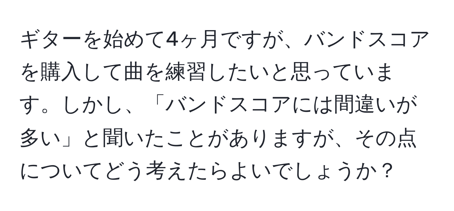 ギターを始めて4ヶ月ですが、バンドスコアを購入して曲を練習したいと思っています。しかし、「バンドスコアには間違いが多い」と聞いたことがありますが、その点についてどう考えたらよいでしょうか？