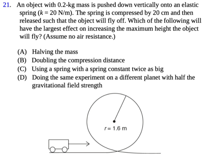 An object with 0.2-kg mass is pushed down vertically onto an elastic
spring (k=20N/m). The spring is compressed by 20 cm and then
released such that the object will fly off. Which of the following will
have the largest effect on increasing the maximum height the object
will fly? (Assume no air resistance.)
(A) Halving the mass
(B) Doubling the compression distance
(C) Using a spring with a spring constant twice as big
(D) Doing the same experiment on a different planet with half the
gravitational field strength