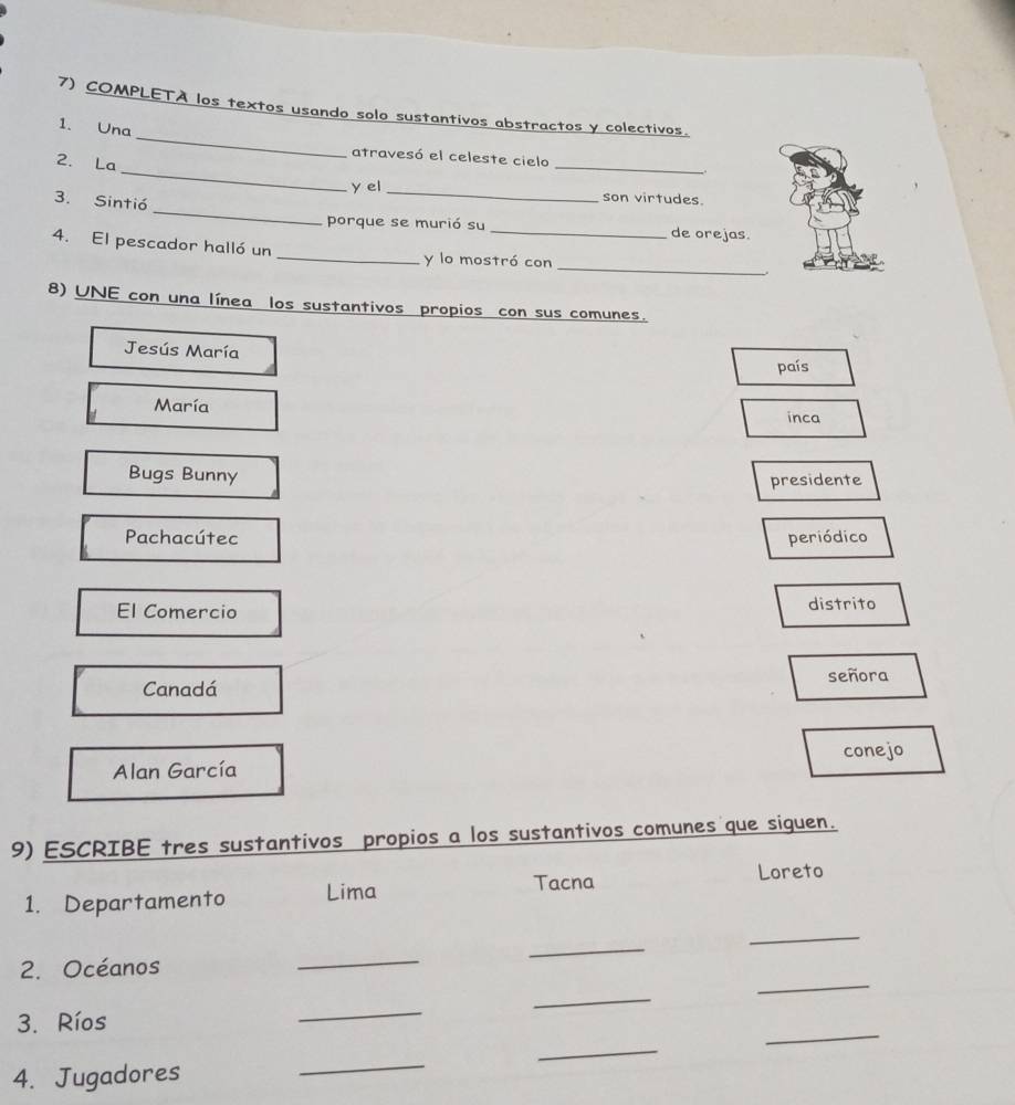 COMPLETÀ los textos usando solo sustantivos abstractos y colectivos.
1. Una
_
2. La
atravesó el celeste cielo _.
_
y el_ son virtudes.
3. Sintió
porque se murió su_ de orejas.
_
4. El pescador halló un _y lo mostró con
8) UNE con una línea los sustantivos propios con sus comunes.
Jesús María
país
María
inca
Bugs Bunny
presidente
Pachacútec periódico
El Comercio distrito
Canadá señora
conejo
Alan García
9) ESCRIBE tres sustantivos propios a los sustantivos comunes que siguen.
1. Departamento Lima
Tacna Loreto
_
2. Océanos
_
_
_
_
_
_
3. Ríos
4. Jugadores
_
_