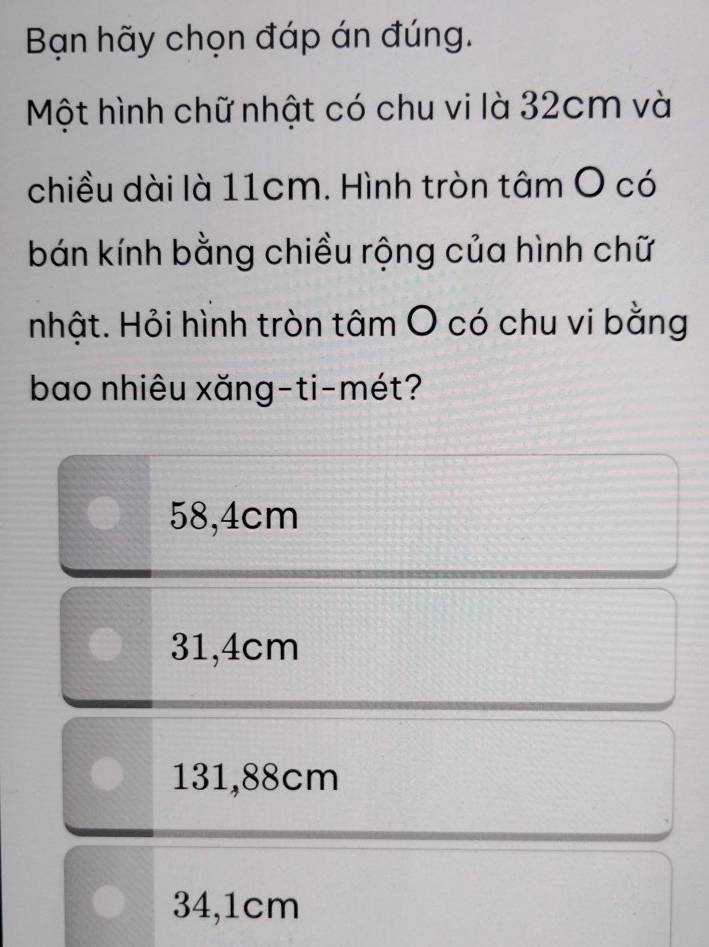 Bạn hãy chọn đáp án đúng.
Một hình chữ nhật có chu vi là 32cm và
chiều dài là 11cm. Hình tròn tâm O có
bán kính bằng chiều rộng của hình chữ
hhật. Hỏi hình tròn tâm O có chu vi bằng
bao nhiêu xăng-ti-mét?
58,4cm
31,4cm
131,88cm
34,1cm