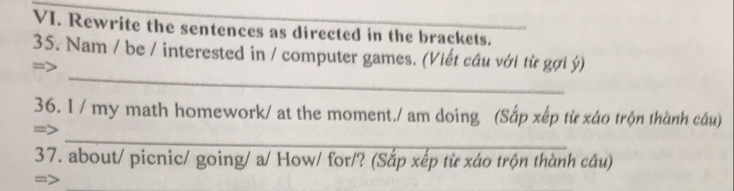 Rewrite the sentences as directed in the brackets. 
35. Nam / be / interested in / computer games. (Viết câu với từ gợi ý) 
_ 
36. I / my math homework/ at the moment./ am doing (Sắp xếp từ xáo trộn thành cầu) 
_ 
37. about/ picnic/ going/ a/ How/ for/? (Sắp xếp từ xáo trộn thành câu) 
_