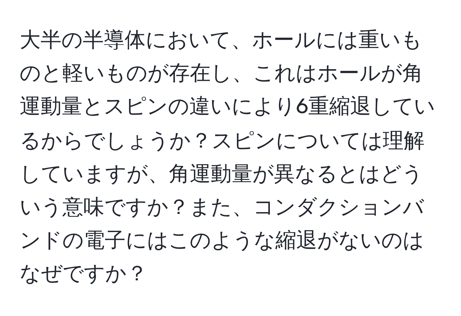 大半の半導体において、ホールには重いものと軽いものが存在し、これはホールが角運動量とスピンの違いにより6重縮退しているからでしょうか？スピンについては理解していますが、角運動量が異なるとはどういう意味ですか？また、コンダクションバンドの電子にはこのような縮退がないのはなぜですか？