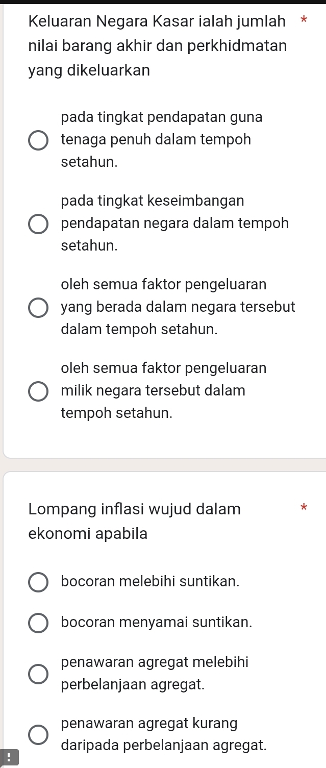 Keluaran Negara Kasar ialah jumlah *
nilai barang akhir dan perkhidmatan
yang dikeluarkan
pada tingkat pendapatan guna
tenaga penuh dalam tempoh
setahun.
pada tingkat keseimbangan
pendapatan negara dalam tempoh
setahun.
oleh semua faktor pengeluaran
yang berada dalam negara tersebut
dalam tempoh setahun.
oleh semua faktor pengeluaran
milik negara tersebut dalam
tempoh setahun.
Lompang inflasi wujud dalam
*
ekonomi apabila
bocoran melebihi suntikan.
bocoran menyamai suntikan.
penawaran agregat melebihi
perbelanjaan agregat.
penawaran agregat kurang
daripada perbelanjaan agregat.
!