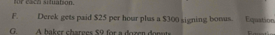 for each situation.
F. Derek gets paid $25 per hour plus a $300 signing bonus. Equation
G. A baker charges $9 for a dozen donuts