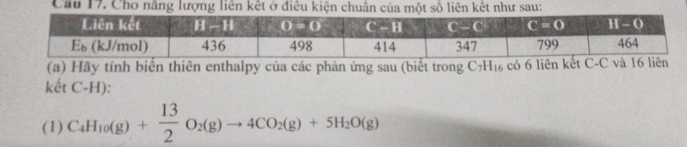 Cầu 17. Cho năng lượng liên kết ở điều kiện chuân của một số liên kết như sau:
(a) Hãy tính biến thiên enthalpy của các phản ứng sau (biết trong C_7H_16 có 6 liên 
kết C-H):
(1) C_4H_10(g)+ 13/2 O_2(g)to 4CO_2(g)+5H_2O(g)