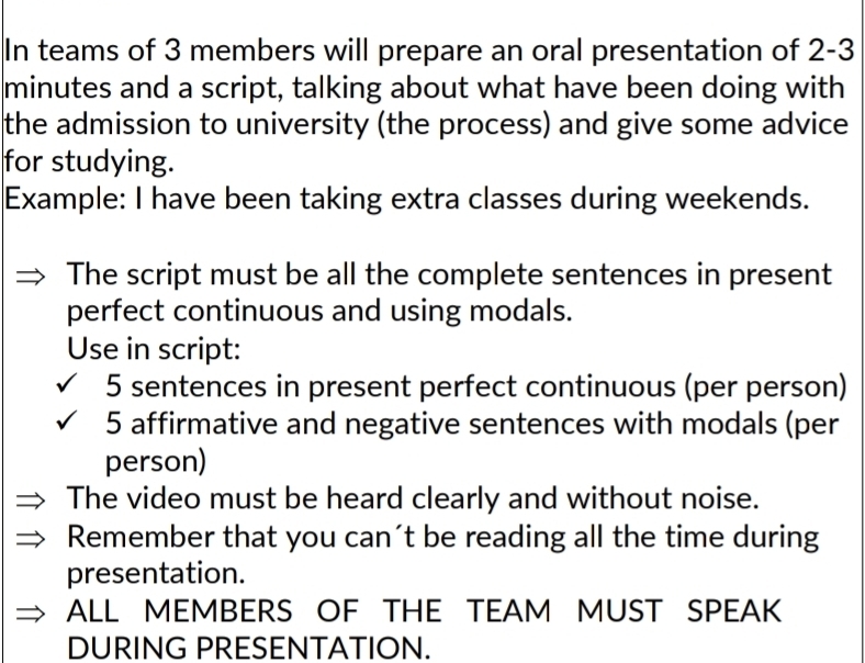 In teams of 3 members will prepare an oral presentation of 2-3
minutes and a script, talking about what have been doing with 
the admission to university (the process) and give some advice 
for studying. 
Example: I have been taking extra classes during weekends. 
The script must be all the complete sentences in present 
perfect continuous and using modals. 
Use in script:
5 sentences in present perfect continuous (per person) 
5 affirmative and negative sentences with modals (per 
person) 
The video must be heard clearly and without noise. 
Remember that you can´t be reading all the time during 
presentation. 
ALL MEMBERS OF THE TEAM MUST SPEAK 
DURING PRESENTATION.