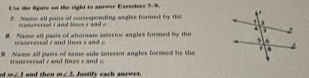 Use the fgure on the right to answer Exercises 7-9. 
. Name all pairs of corresponding angles tormed by the 
transversal i and lines y and e
8. Name all pairs of alternate interiou angles formed by the 
transversal / and lines 3 and C
9. Name all pairs of same-side interior angles formed by the 
transversal / and lines 3 and c.
m∠ 1 and then m∠ 2 Justify each answer.