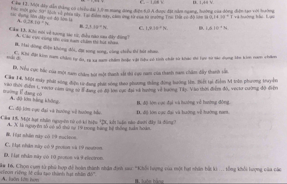 C. - 1,08 V D. 1,44 V.
Cầu 12. Một dây dẫn thắng có chiều đài 3,0 m mang đông điện 6,0 A được đặt nằm ngang, hướng của dòng điện tạo với hướng
bắc một góc 50° lệch về phía tây. Tại điểm này, cảm ứng từ của từ trường Trái Đất có độ lớn là 0,14.10^(-4) T và hướng bắc. Lực
tác dụng lên dây có độ lớn là 1,9.10^(-4)N.
A. 0,28.10^(-4)N. B. 2,5.10^(-4)N,
C.
D. 1,6.10^(-4)N.
Câu 13. Khi nói về tương tác từ, điều nào sau đây đúng?
A. Các cực cùng tên của nam châm thì hút nhau.
B. Hai dòng điện không đổi, đặt song song, cùng chiều thì hút nhau.
C. Khi đặt kim nam châm tự do, ra xa nam châm hoặc vật liệu có tính chất từ khác thì lực từ tác dụng lên kim nam châm
mất đi.
D. Nếu cực bắc của một nam châm hút một thanh sắt thì cực nam của thanh nam châm dầy thanh sắt
Câu 14, Một máy phát sóng điện từ đang phát sóng theo phương thắng đứng hướng lên. Biết tại điểm M trên phương truyền
vào thời điểm t, vectơ cảm ứng từ vector B
trường △ dang có độ lớn cực đại và hướng về hướng Tây. Vào thời điểm đó, vectơ cường độ điện
đang có
A. độ lớn bằng không.
B. độ lớn cực đại và hướng về hướng đông.
C. độ lớn cực đại và hướng về hướng bắc.
D. độ lớn cực đại và hướng về hướng nam.
Câu 15. Một hạt nhân nguyên tử có kí hiệu beginarrayr 19 9endarray ) X, kết luận nào dưới đây là đúng?
A. X là nguyên tổ có số thứ tự 19 trong bảng hệ thống tuần hoàn.
B. Hạt nhân này có 19 nucleon.
C. Hạt nhân này có 9 proton và 19 neutron.
D. Hạt nhân này có 10 proton và 9 electron.
ầu 16. Chọn cụm từ phù hợp để hoàn thành nhận định sau: “Khối lượng của một hạt nhân bất kì . tổng khối lượng của các
acleon riêng lẽ cầu tạo thành hạt nhân đó''.
A. luôn lớn hơn B. luôn bằng